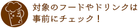 対象のフードやドリンクは事前にチェック！